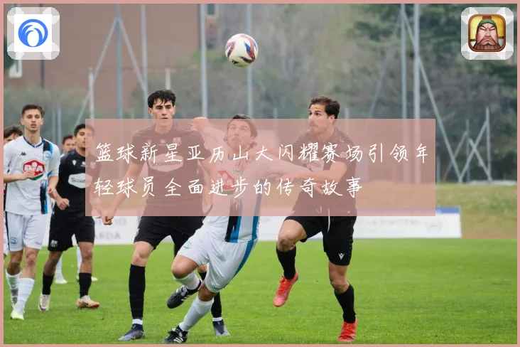 篮球新星亚历山大闪耀赛场引领年轻球员全面进步的传奇故事
