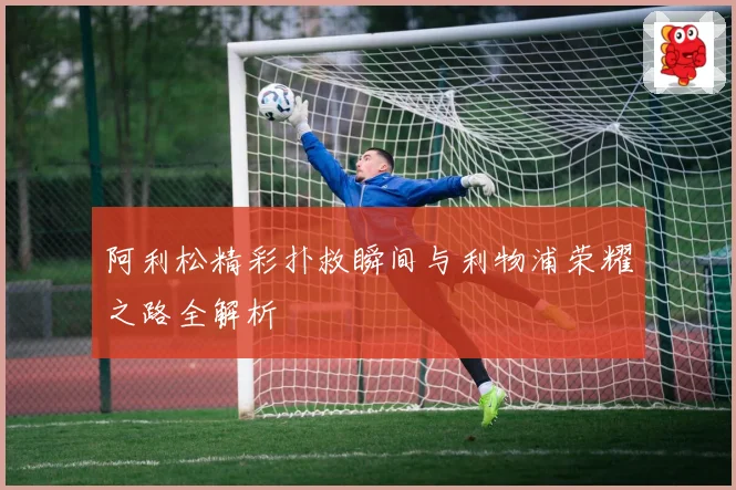 阿利松精彩扑救瞬间与利物浦荣耀之路全解析