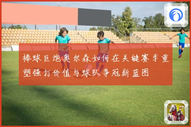 棒球巨炮奥尔森如何在关键赛季重塑强打价值与球队争冠新蓝图