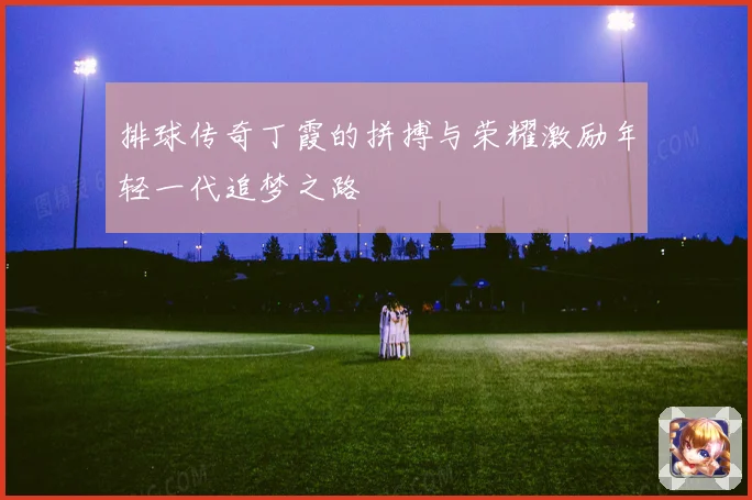 排球传奇丁霞的拼搏与荣耀激励年轻一代追梦之路