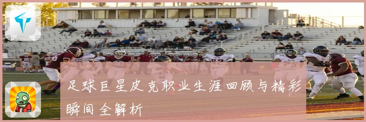 足球巨星皮克职业生涯回顾与精彩瞬间全解析