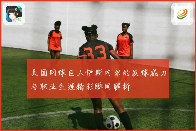 美国网球巨人伊斯内尔的发球威力与职业生涯精彩瞬间解析