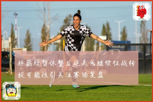 林葳短暂休整后返美或继续征战转校可能性引关注赛场复盘