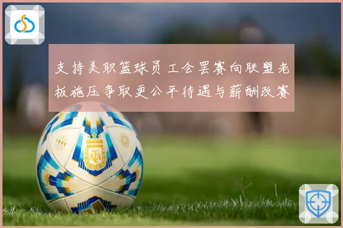 支持美职篮球员工会罢赛向联盟老板施压争取更公平待遇与薪酬改赛场复盘