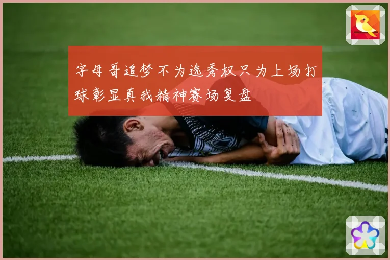 字母哥追梦不为选秀权只为上场打球彰显真我精神赛场复盘