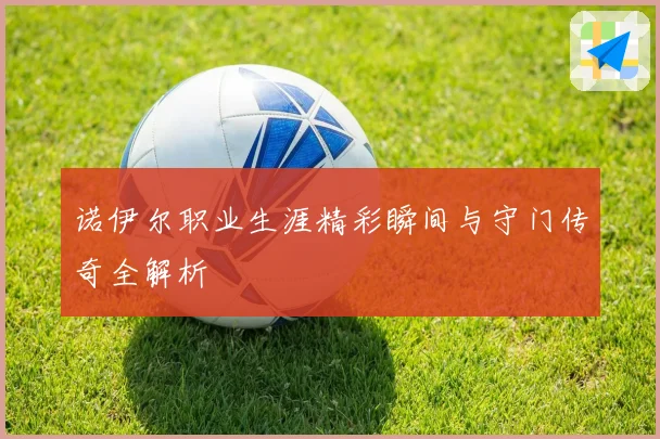 诺伊尔职业生涯精彩瞬间与守门传奇全解析