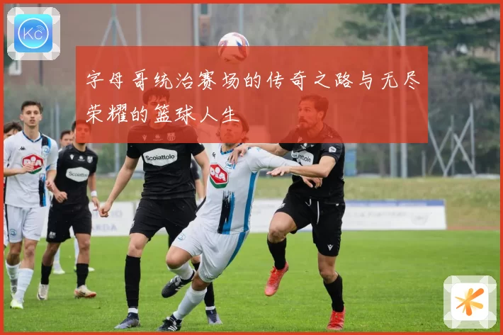 字母哥统治赛场的传奇之路与无尽荣耀的篮球人生