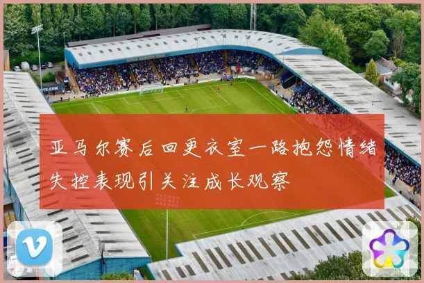 亚马尔赛后回更衣室一路抱怨情绪失控表现引关注成长观察