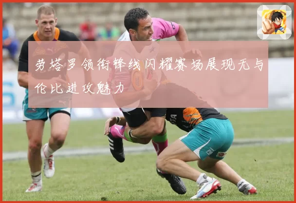 劳塔罗领衔锋线闪耀赛场展现无与伦比进攻魅力