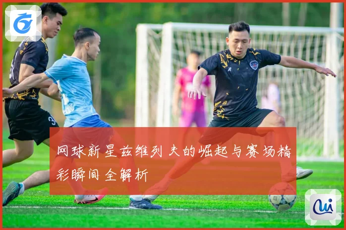 网球新星兹维列夫的崛起与赛场精彩瞬间全解析