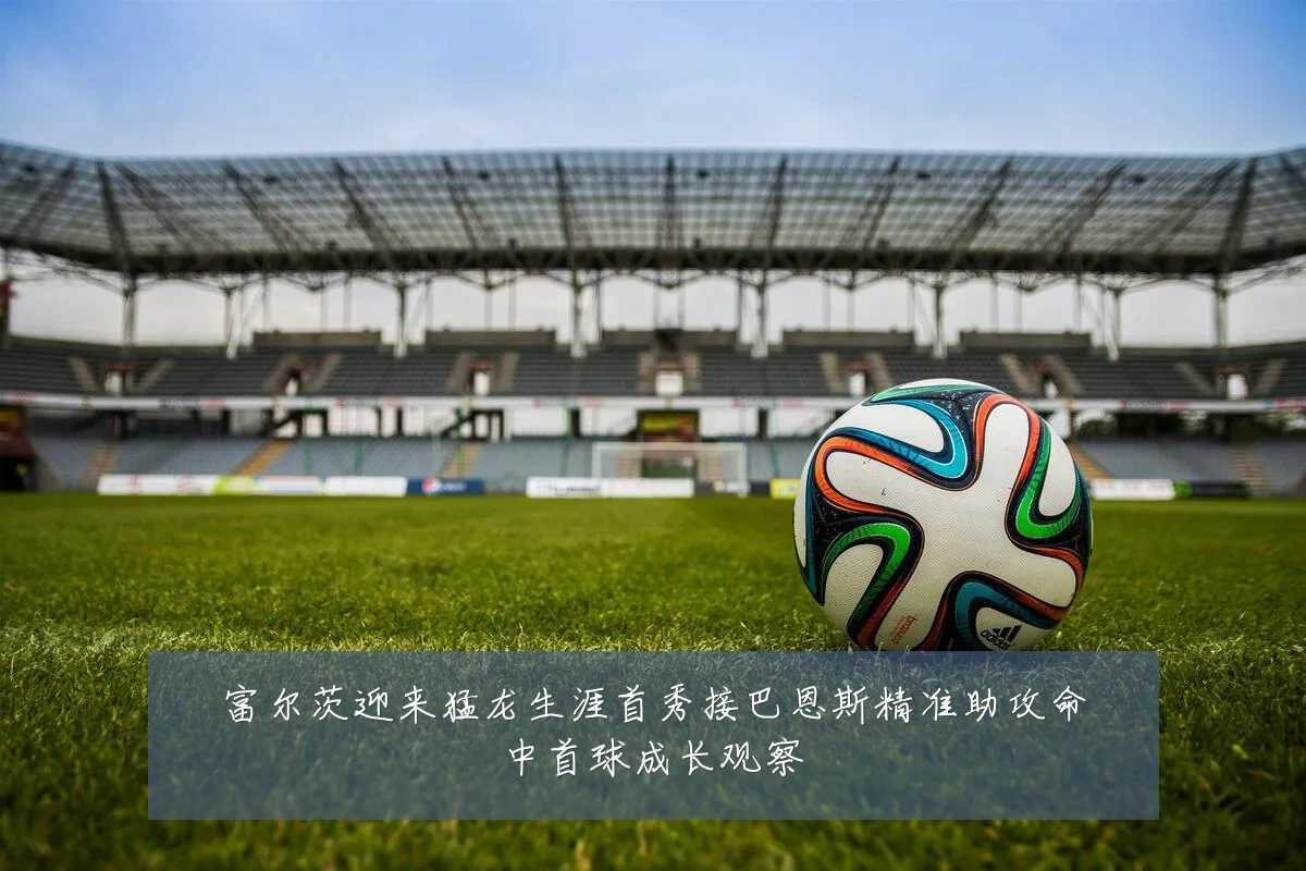 富尔茨迎来猛龙生涯首秀接巴恩斯精准助攻命中首球成长观察